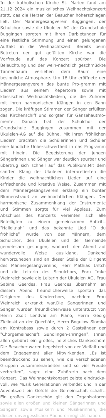 In der katholischen Kirche St. Marien fand am 21.12 2024 ein musikalisches Weihnachtskonzert statt, das die Herzen der Besucher höherschlagen ließ. Der Männergesangverein Buggingen, der Schulchor sowie die Ukulelen-AG der Grundschule Buggingen sorgten mit ihren Darbietungen für eine festliche Stimmung und einen gelungenen Auftakt in die Weihnachtszeit. Bereits beim Betreten der gut gefüllten Kirche war die Vorfreude auf das Konzert spürbar. Die Beleuchtung und der weih-nachtlich geschmückte Tannenbaum verliehen dem Raum eine besinnliche Atmosphäre. Um 18 Uhr eröffnete der Männergesangverein das bunte Pro-gramm mit Liedern aus seinem Repertoire sowie mit klassischen Weihnachtsliedern, die die Zuhörer mit ihren harmonischen Klängen in den Bann zogen. Die kräftigen Stimmen der Sänger erfüllten das Kirchenschiff und sorgten für Gänsehautmo-mente. Danach trat der Schulchor der Grundschule Buggingen zusammen mit der Ukulelen-AG auf die Bühne. Mit ihren fröhlichen Liedern brachten die Schülerinnen und Schüler eine kindliche Unbe-schwertheit in das Programm mit hinein. Die Begeisterung der jungen Sängerinnen und Sänger war deutlich spürbar und übertrug sich schnell auf das Publikum.Mit dem sanften Klang der Ukulelen interpretierten die Kinder die weihnachtlichen Lieder auf eine erfrischende und kreative Weise. Zusammen mit dem Männergesangsverein erklang ein bunter Blumenstrauß an weihnachtlichen Klängen. Der harmonische Zusammenklang der Instrumente und Stimmen sorgte für viel Applaus. Zum Abschluss des Konzerts vereinten sich alle Beteiligten zu einem gemeinsamen Auftritt. "Hallelujah" und das bekannte Lied "O du fröhliche" wurde von den Männern, dem Schulchor, den Ukulelen und der Gemeinde gemeinsam gesungen, wodurch der Abend auf wundervolle Weise aus-klang. Dankend hervorzuheben sind an dieser Stelle der Dirigent des Männergesangvereins, Herr Mathias Untch und die Leiterin des Schulchors, Frau Imke Weinreich sowie die Leiterin der Ukulelen-AG, Frau Sabine Geerdes. Frau Geerdes übernahm an diesem Abend freundlicherweise spontan das Dirigieren des Kinderchors, nachdem Frau Weinreich erkrankt war.Die Sängerinnen und Sänger wurden freundlicherweise unterstützt von Herrn Zsolt Lendvai am Piano, Herrn Georg Zielinski an der Querflöte, Herrn Bogulaw Slomka am Kontrabass sowie durch 2 Gastsänger der "Chorgemeinschaft Gündlingen-Ihringen". Ihnen allen gebührt ein großes, herzliches Dankeschön! Die Besucher waren begeistert von der Vielfalt und dem Engagement aller Mitwirkenden. „Es ist beeindruckend zu sehen, wie die verschiedenen Gruppen zusammenarbeiten und so viel Freude verbreiten“, sagte eine Zuhörerin nach dem Konzert. Das Weihnachtskonzert zeigte eindrucks-voll, wie Musik Generationen verbindet und in der Adventszeit ein Gefühl der Gemeinschaft schafft. Ein großes Dankeschön gilt den Organisatoren sowie allen großen und kleinen Sängerinnen und Sängern sowie Musikern und Musikerinnen, die diesen unvergesslichen Abend ermöglicht haben.