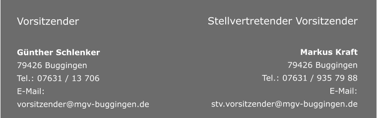 Vorsitzender  Günther Schlenker 79426 Buggingen Tel.: 07631 / 13 706 E-Mail: vorsitzender@mgv-buggingen.de       Stellvertretender Vorsitzender  Markus Kraft 79426 Buggingen Tel.: 07631 / 935 79 88 E-Mail: stv.vorsitzender@mgv-buggingen.de