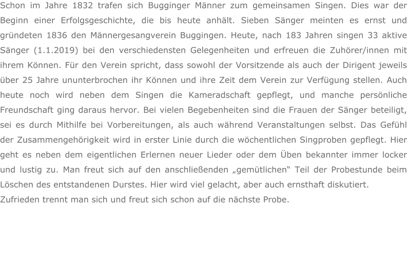 Schon im Jahre 1832 trafen sich Bugginger Männer zum gemeinsamen Singen. Dies war der Beginn einer Erfolgsgeschichte, die bis heute anhält. Sieben Sänger meinten es ernst und gründeten 1836 den Männergesangverein Buggingen. Heute, nach 183 Jahren singen 33 aktive Sänger (1.1.2019) bei den verschiedensten Gelegenheiten und erfreuen die Zuhörer/innen mit ihrem Können. Für den Verein spricht, dass sowohl der Vorsitzende als auch der Dirigent jeweils über 25 Jahre ununterbrochen ihr Können und ihre Zeit dem Verein zur Verfügung stellen. Auch heute noch wird neben dem Singen die Kameradschaft gepflegt, und manche persönliche Freundschaft ging daraus hervor. Bei vielen Begebenheiten sind die Frauen der Sänger beteiligt, sei es durch Mithilfe bei Vorbereitungen, als auch während Veranstaltungen selbst. Das Gefühl der Zusammengehörigkeit wird in erster Linie durch die wöchentlichen Singproben gepflegt. Hier geht es neben dem eigentlichen Erlernen neuer Lieder oder dem Üben bekannter immer locker und lustig zu. Man freut sich auf den anschließenden „gemütlichen“ Teil der Probestunde beim Löschen des entstandenen Durstes. Hier wird viel gelacht, aber auch ernsthaft diskutiert.  Zufrieden trennt man sich und freut sich schon auf die nächste Probe.