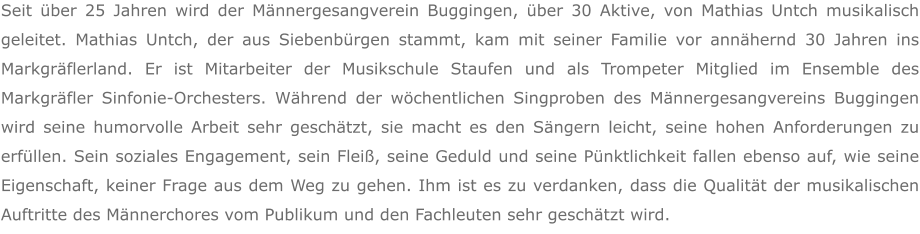 Seit über 25 Jahren wird der Männergesangverein Buggingen, über 30 Aktive, von Mathias Untch musikalisch geleitet. Mathias Untch, der aus Siebenbürgen stammt, kam mit seiner Familie vor annähernd 30 Jahren ins Markgräflerland. Er ist Mitarbeiter der Musikschule Staufen und als Trompeter Mitglied im Ensemble des Markgräfler Sinfonie-Orchesters. Während der wöchentlichen Singproben des Männergesangvereins Buggingen wird seine humorvolle Arbeit sehr geschätzt, sie macht es den Sängern leicht, seine hohen Anforderungen zu erfüllen. Sein soziales Engagement, sein Fleiß, seine Geduld und seine Pünktlichkeit fallen ebenso auf, wie seine Eigenschaft, keiner Frage aus dem Weg zu gehen. Ihm ist es zu verdanken, dass die Qualität der musikalischen Auftritte des Männerchores vom Publikum und den Fachleuten sehr geschätzt wird.
